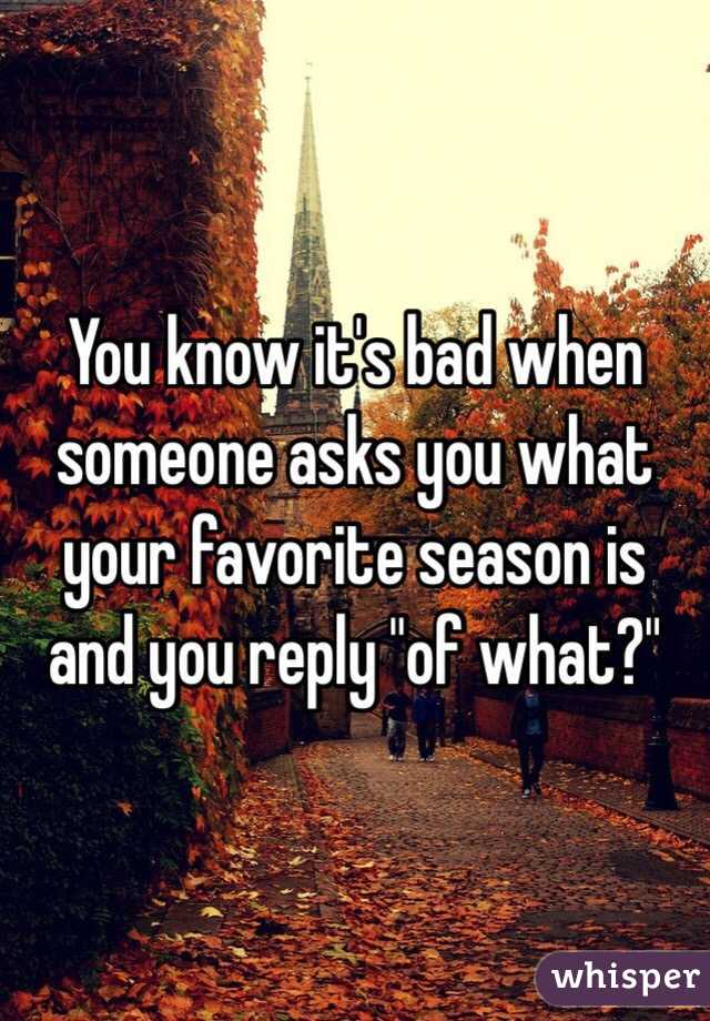 You know it's bad when someone asks you what your favorite season is and you reply "of what?"