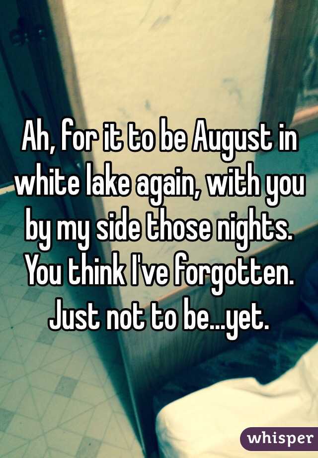 Ah, for it to be August in white lake again, with you by my side those nights. You think I've forgotten. Just not to be...yet. 