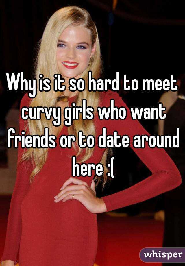 Why is it so hard to meet curvy girls who want friends or to date around here :(