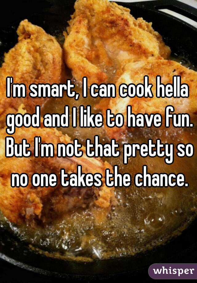I'm smart, I can cook hella good and I like to have fun. But I'm not that pretty so no one takes the chance.