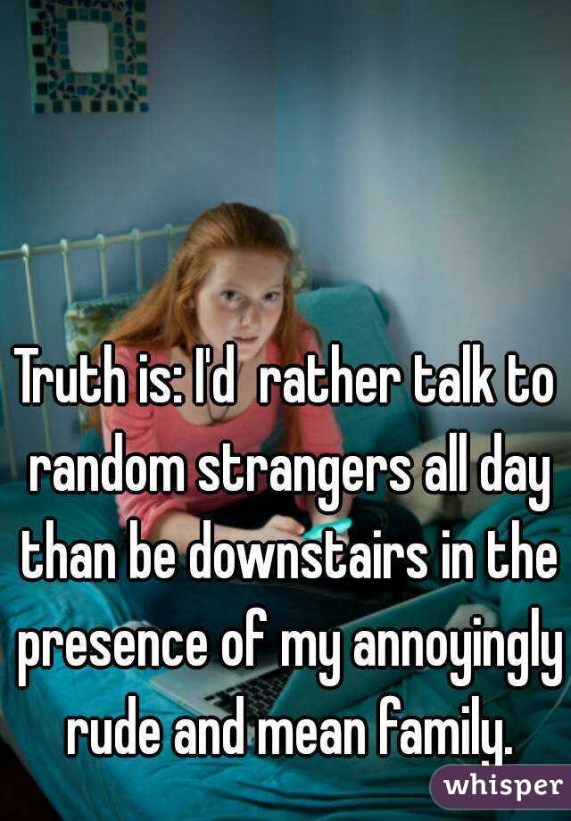Truth is: I'd  rather talk to random strangers all day than be downstairs in the presence of my annoyingly rude and mean family.