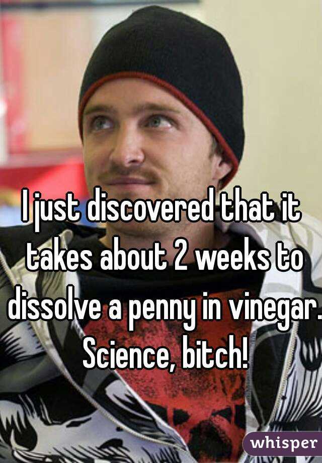 I just discovered that it takes about 2 weeks to dissolve a penny in vinegar. Science, bitch!