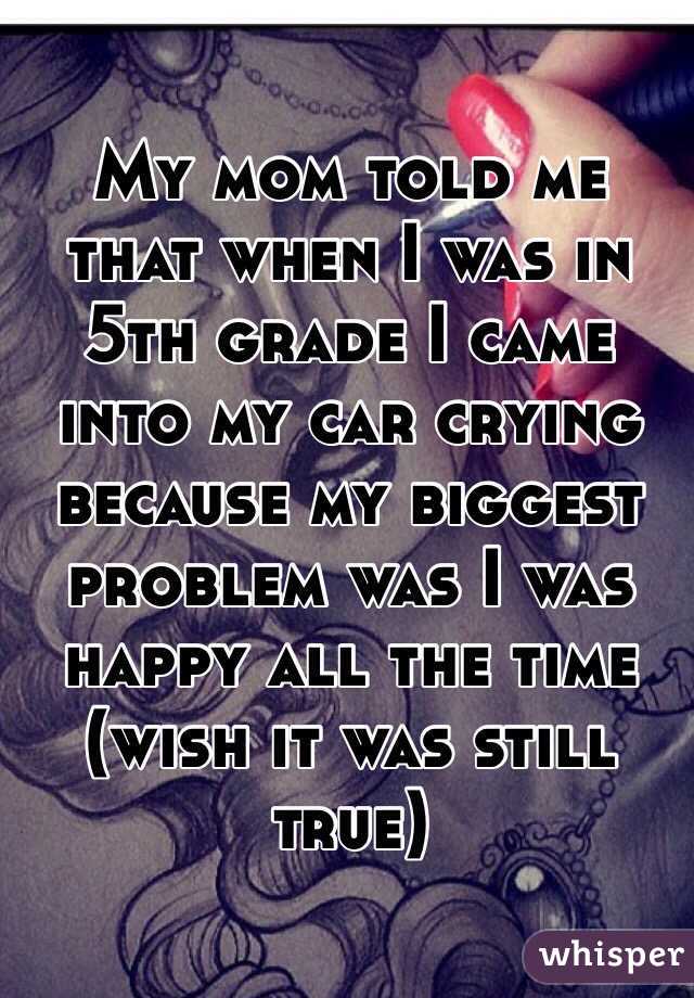 My mom told me that when I was in 5th grade I came into my car crying because my biggest problem was I was happy all the time (wish it was still true)