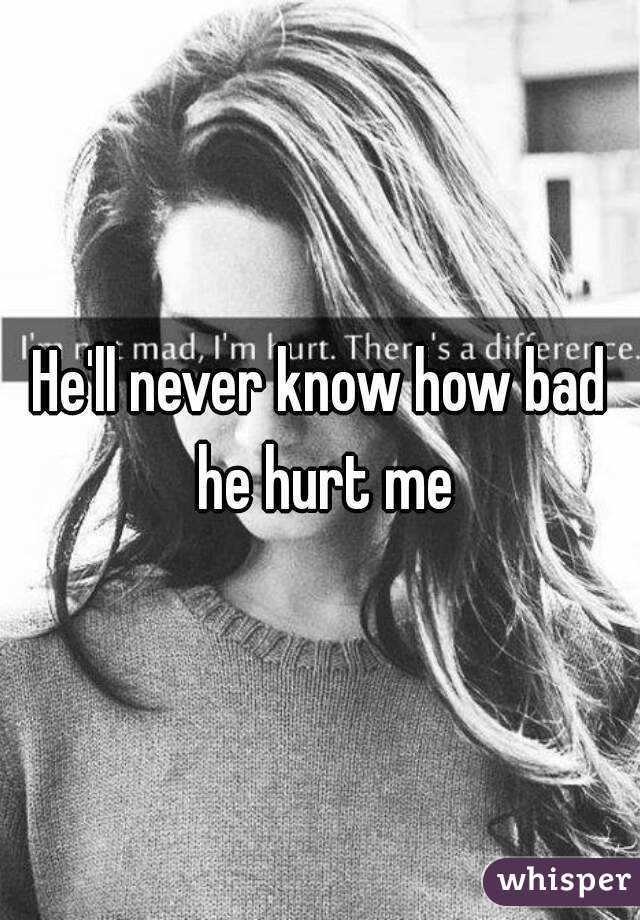 He'll never know how bad he hurt me