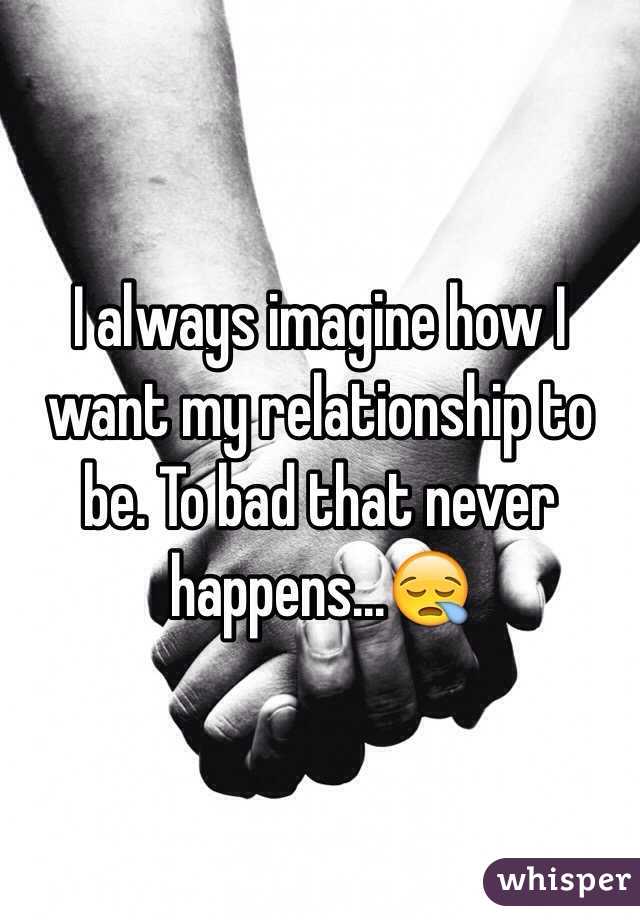 I always imagine how I want my relationship to be. To bad that never happens...😪