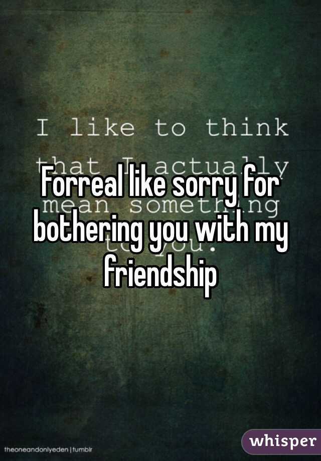 Forreal like sorry for bothering you with my friendship 