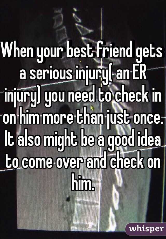 When your best friend gets a serious injury( an ER injury) you need to check in on him more than just once. It also might be a good idea to come over and check on him. 