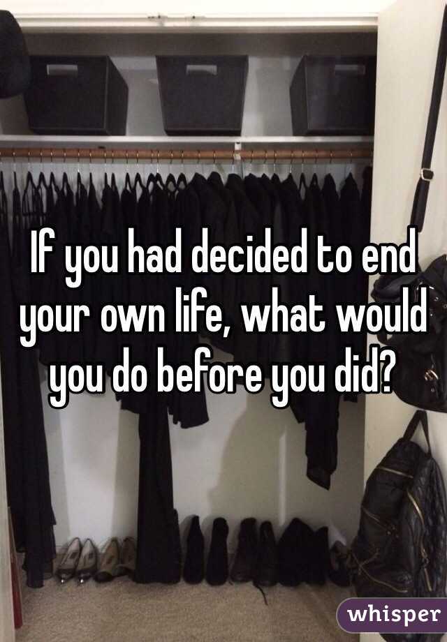 If you had decided to end your own life, what would you do before you did?