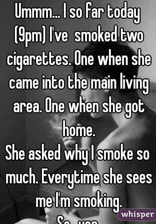 Ummm... I so far today (9pm) I've  smoked two cigarettes. One when she came into the main living area. One when she got home.
She asked why I smoke so much. Everytime she sees me I'm smoking.
So...yes