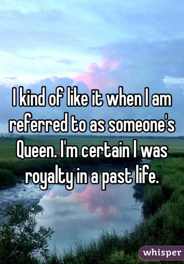 I kind of like it when I am referred to as someone's Queen. I'm certain I was royalty in a past life. 