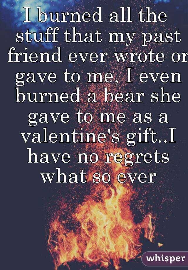 I burned all the stuff that my past friend ever wrote or gave to me, I even burned a bear she gave to me as a valentine's gift..I have no regrets what so ever