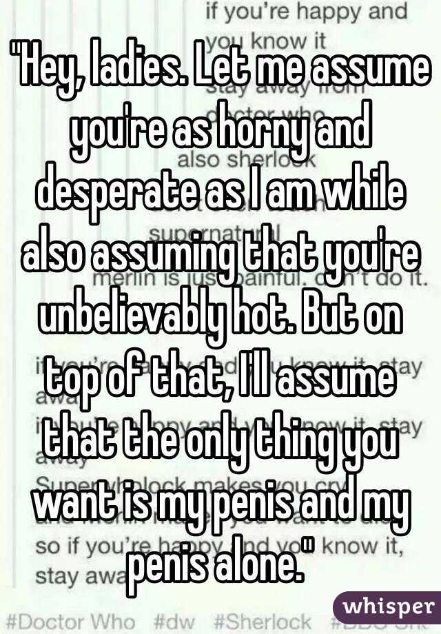 "Hey, ladies. Let me assume you're as horny and desperate as I am while also assuming that you're unbelievably hot. But on top of that, I'll assume that the only thing you want is my penis and my penis alone."