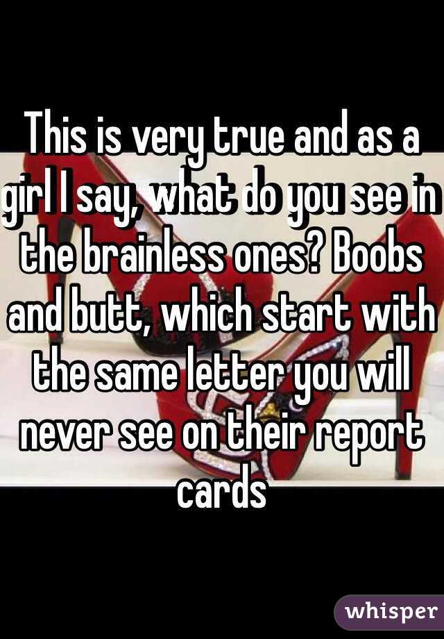 This is very true and as a girl I say, what do you see in the brainless ones? Boobs and butt, which start with the same letter you will never see on their report cards