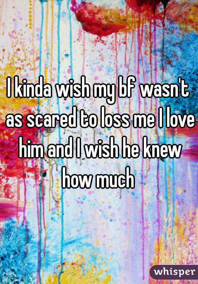 I kinda wish my bf wasn't as scared to loss me I love him and I wish he knew how much 