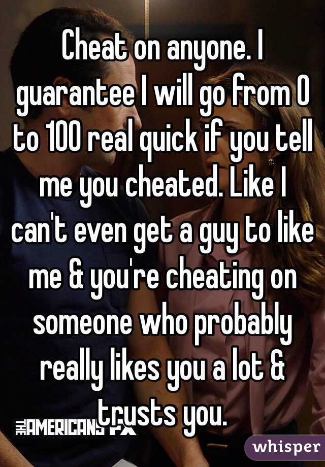 Cheat on anyone. I guarantee I will go from 0 to 100 real quick if you tell me you cheated. Like I can't even get a guy to like me & you're cheating on someone who probably really likes you a lot & trusts you.