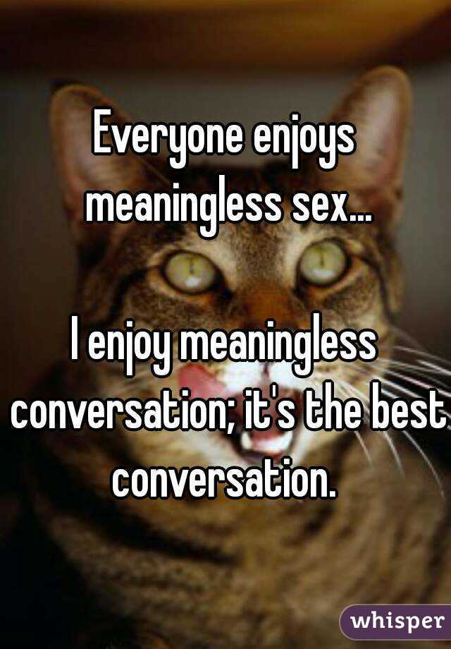 Everyone enjoys meaningless sex...

I enjoy meaningless conversation; it's the best conversation. 
