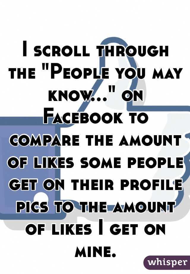 I scroll through the "People you may know..." on Facebook to compare the amount of likes some people get on their profile pics to the amount of likes I get on mine. 