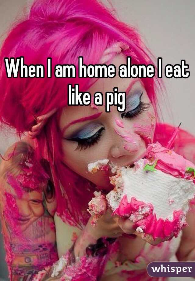 When I am home alone I eat like a pig