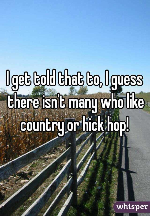 I get told that to, I guess there isn't many who like country or hick hop! 