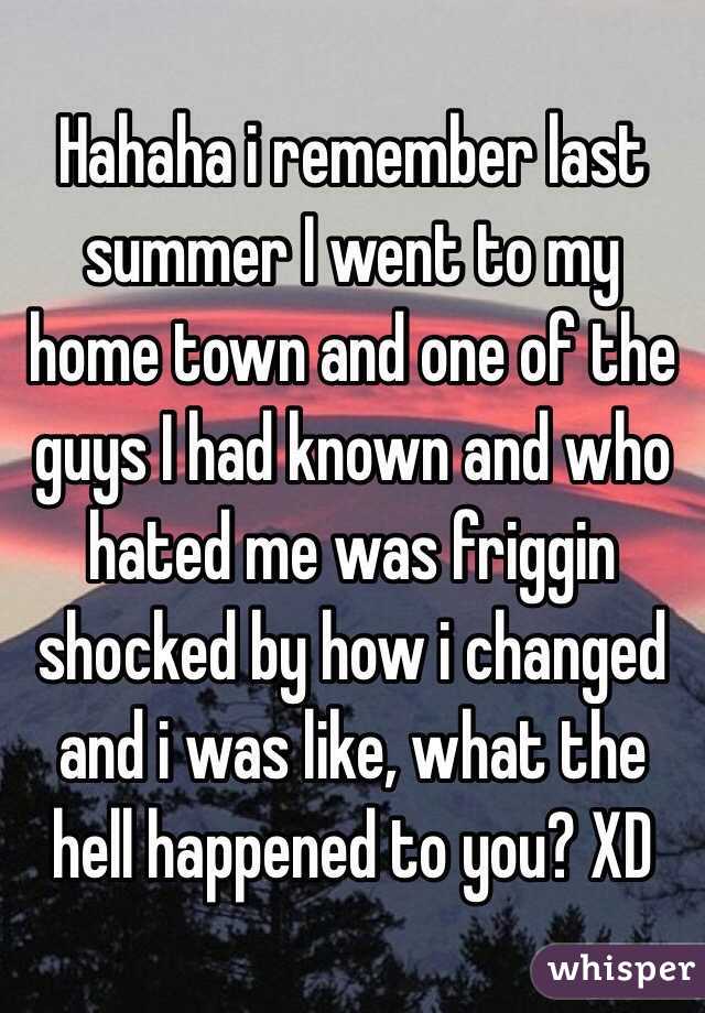Hahaha i remember last summer I went to my home town and one of the guys I had known and who hated me was friggin shocked by how i changed and i was like, what the hell happened to you? XD