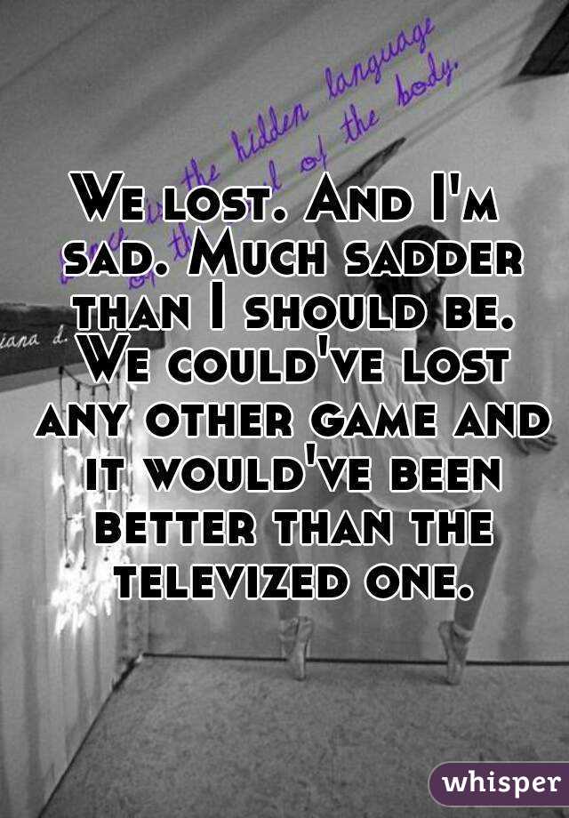 We lost. And I'm sad. Much sadder than I should be. We could've lost any other game and it would've been better than the televized one.
