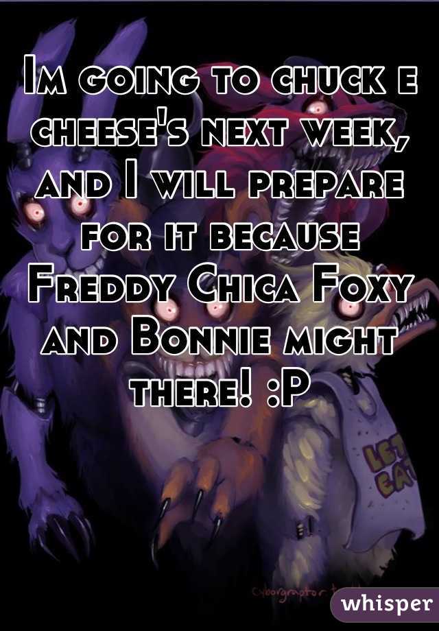 Im going to chuck e cheese's next week, and I will prepare for it because Freddy Chica Foxy and Bonnie might there! :P