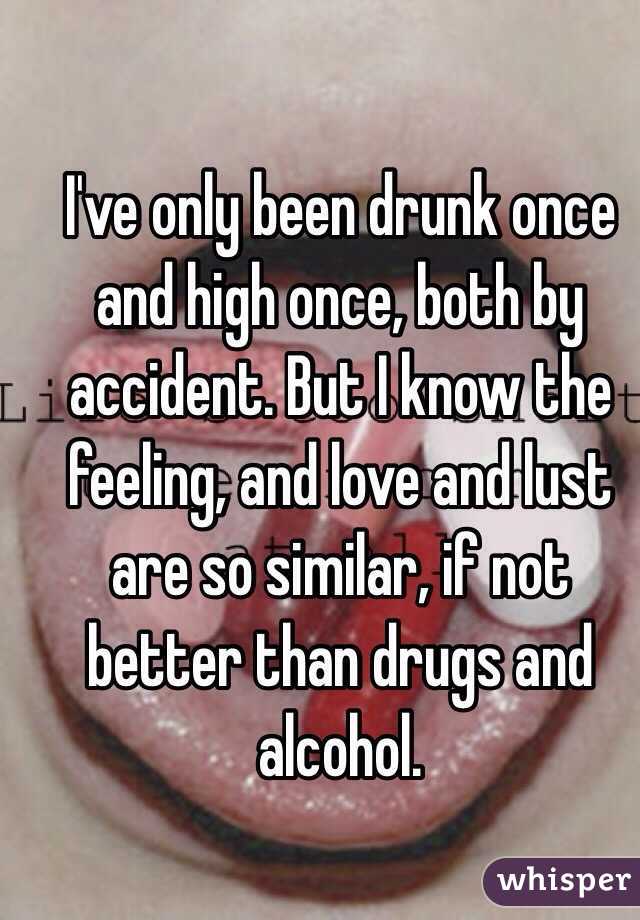 I've only been drunk once and high once, both by accident. But I know the feeling, and love and lust are so similar, if not better than drugs and alcohol. 