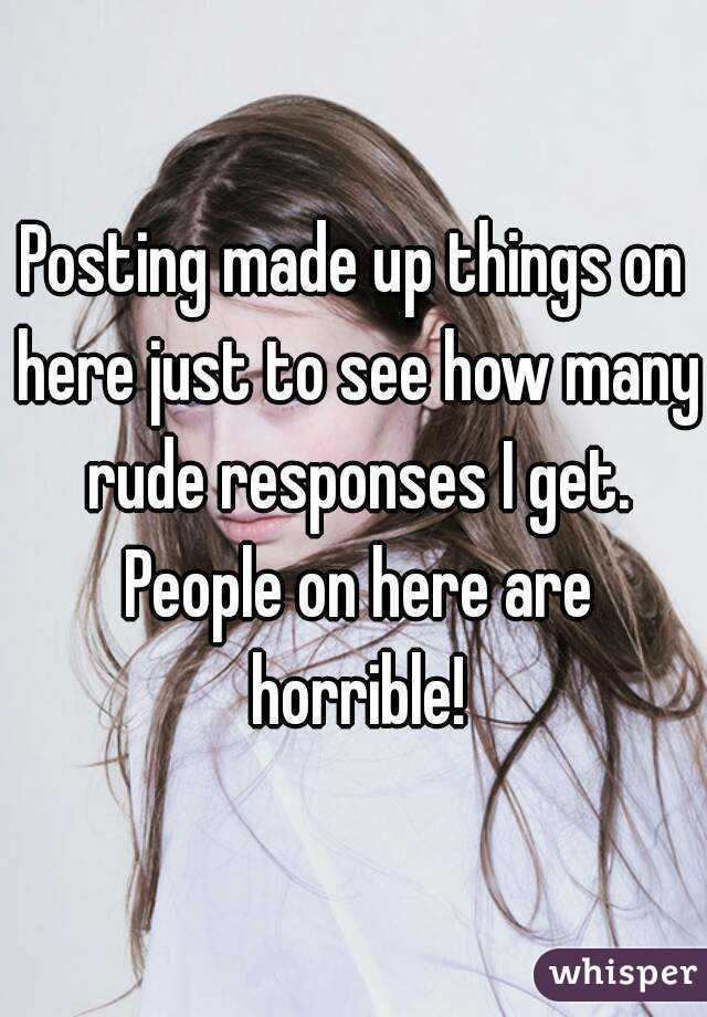 Posting made up things on here just to see how many rude responses I get. People on here are horrible!