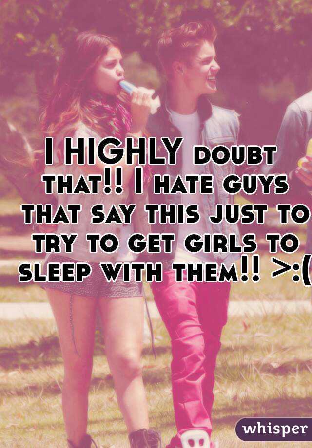 I HIGHLY doubt that!! I hate guys that say this just to try to get girls to sleep with them!! >:(