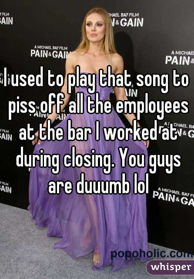 I used to play that song to piss off all the employees at the bar I worked at during closing. You guys are duuumb lol
