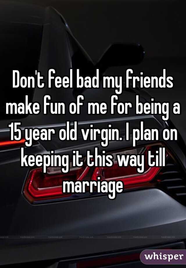 Don't feel bad my friends make fun of me for being a 15 year old virgin. I plan on keeping it this way till marriage 