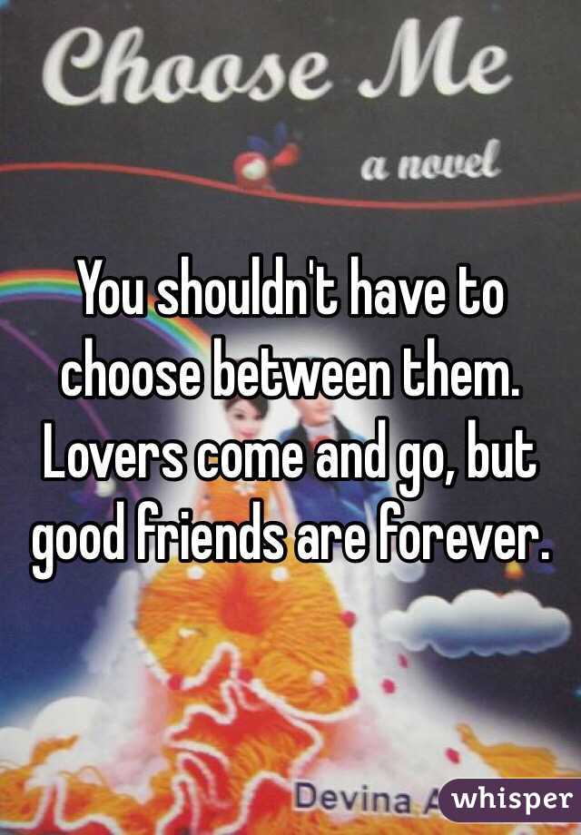 You shouldn't have to choose between them. Lovers come and go, but good friends are forever.