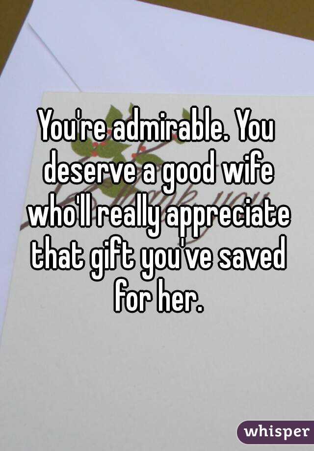 You're admirable. You deserve a good wife who'll really appreciate that gift you've saved for her.