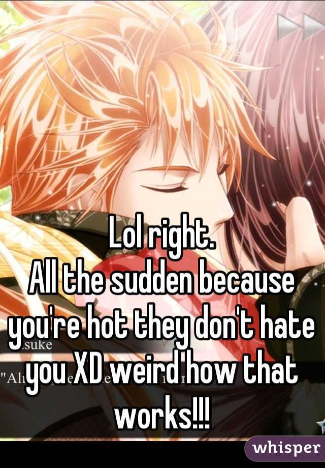 Lol right. 
All the sudden because you're hot they don't hate you XD weird how that works!!!