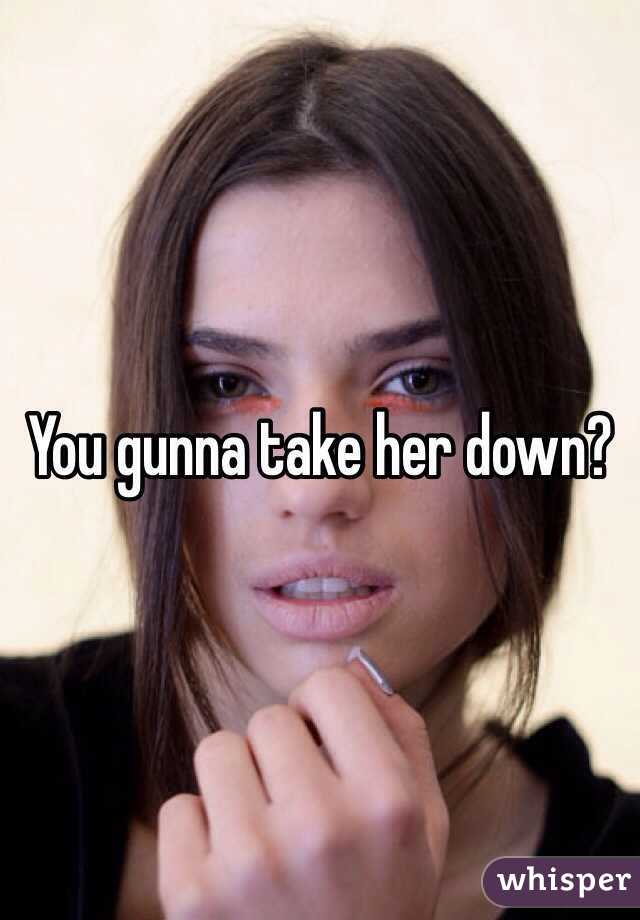 You gunna take her down?