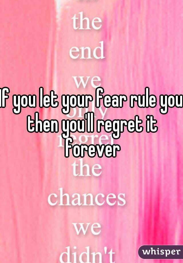 If you let your fear rule you then you'll regret it forever