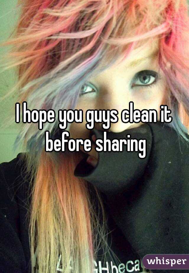 I hope you guys clean it before sharing