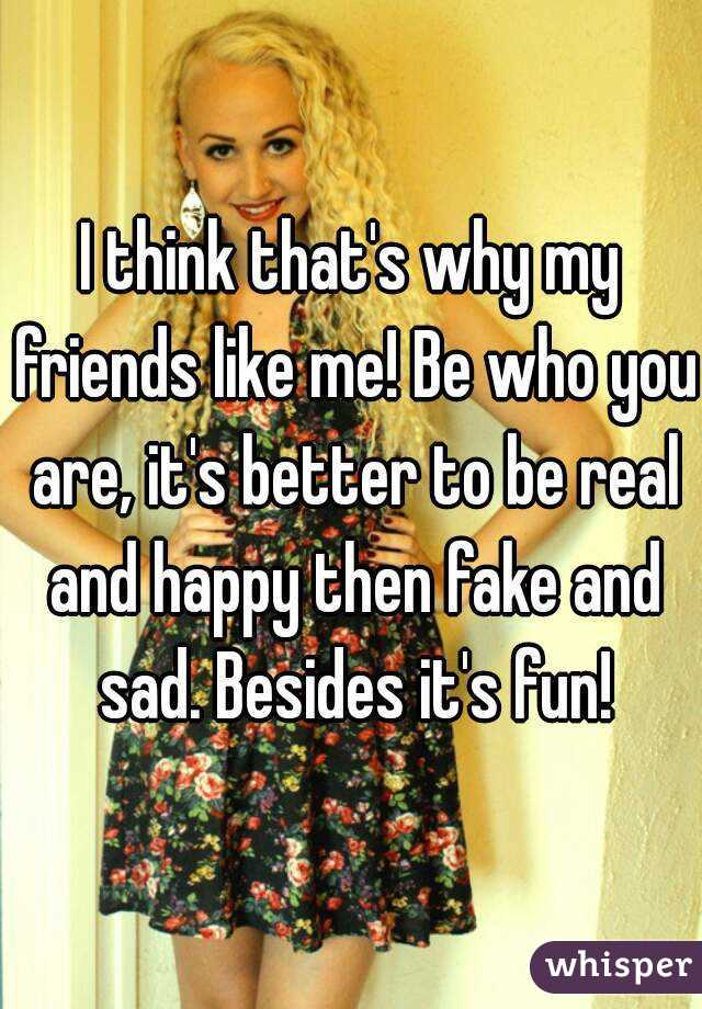 I think that's why my friends like me! Be who you are, it's better to be real and happy then fake and sad. Besides it's fun!