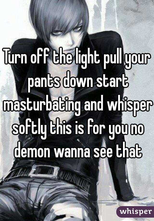 Turn off the light pull your pants down start masturbating and whisper softly this is for you no demon wanna see that