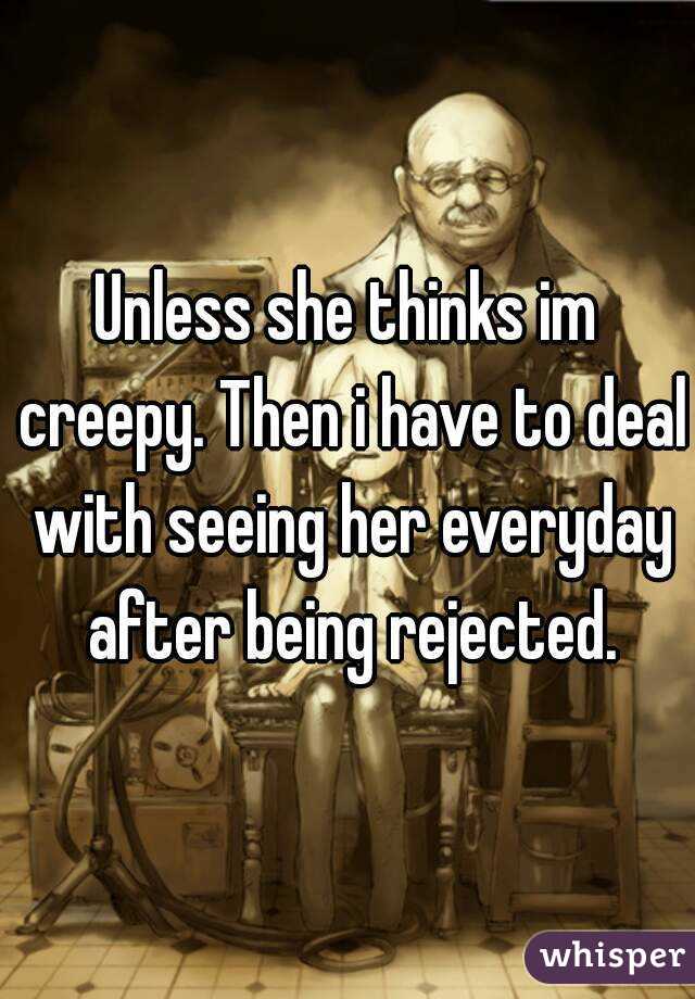 Unless she thinks im creepy. Then i have to deal with seeing her everyday after being rejected.