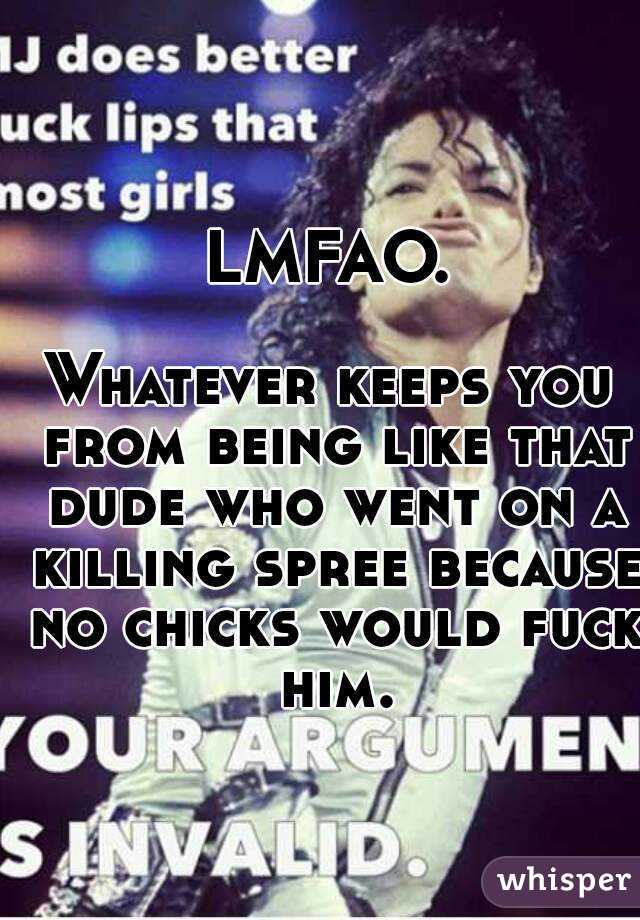 LMFAO.

Whatever keeps you from being like that dude who went on a killing spree because no chicks would fuck him.