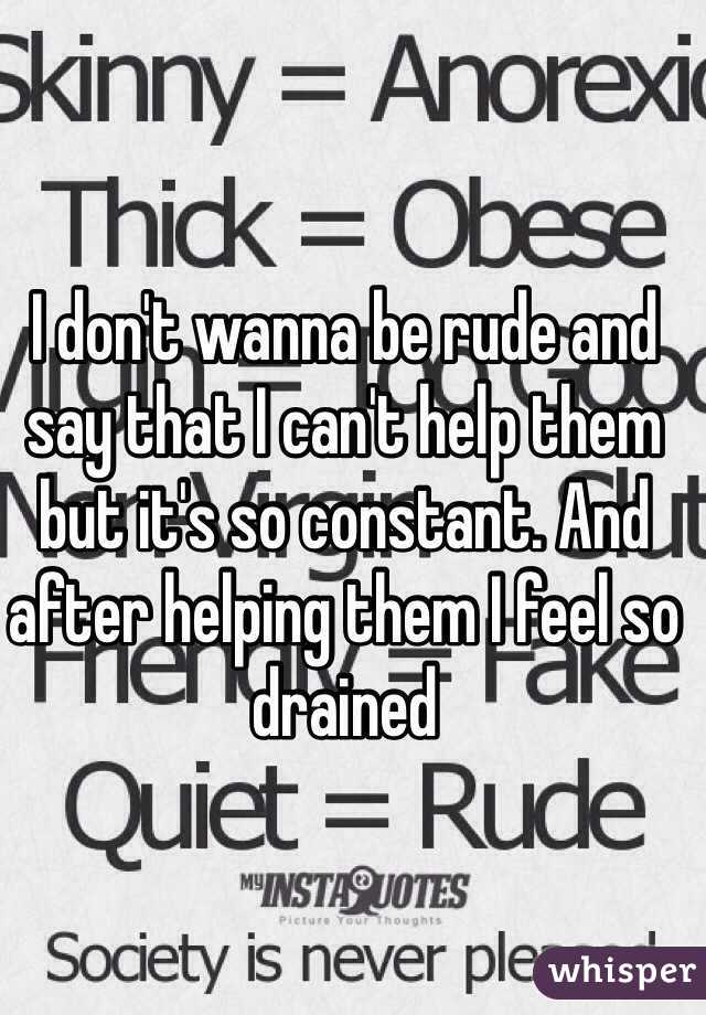 I don't wanna be rude and say that I can't help them but it's so constant. And after helping them I feel so drained 