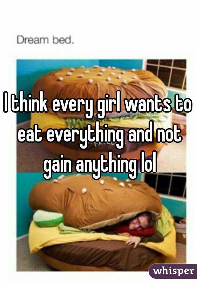 I think every girl wants to eat everything and not gain anything lol