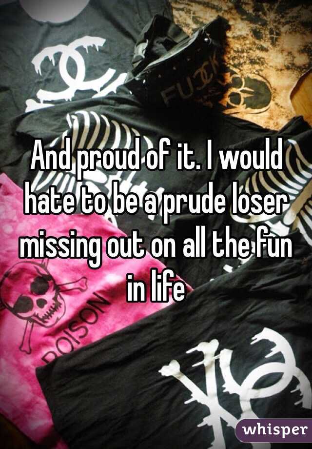 And proud of it. I would hate to be a prude loser missing out on all the fun in life