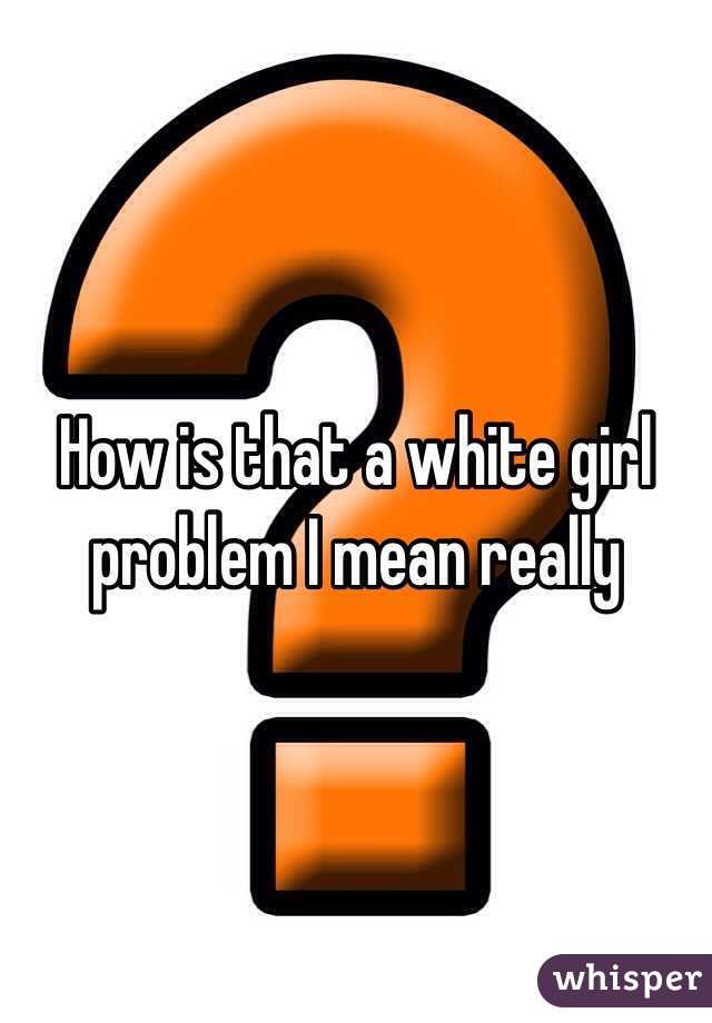 How is that a white girl problem I mean really