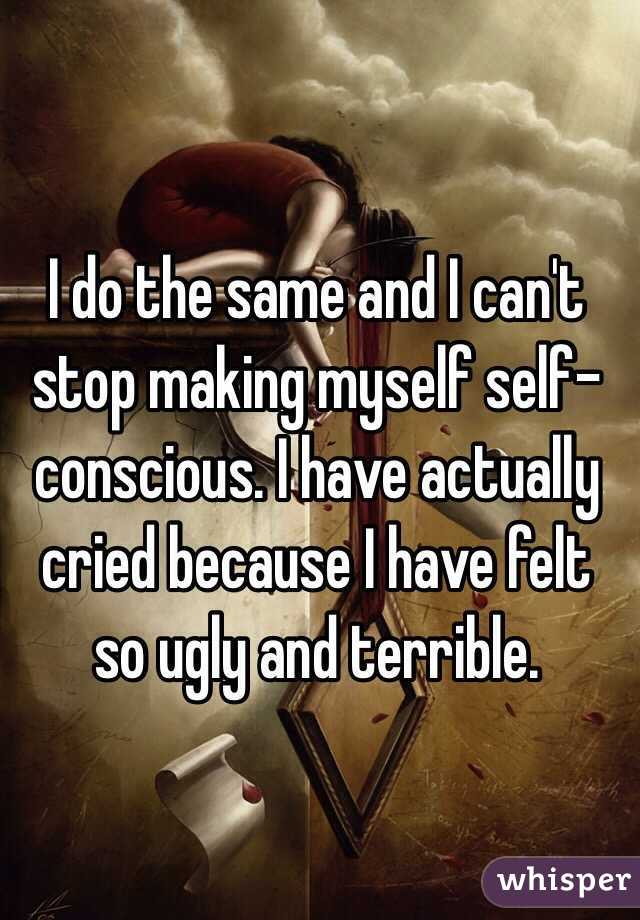 I do the same and I can't stop making myself self-conscious. I have actually cried because I have felt so ugly and terrible. 