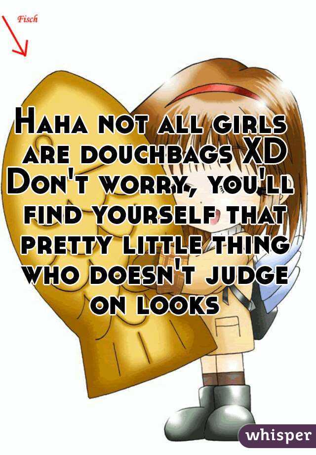 Haha not all girls are douchbags XD
Don't worry, you'll find yourself that pretty little thing who doesn't judge on looks