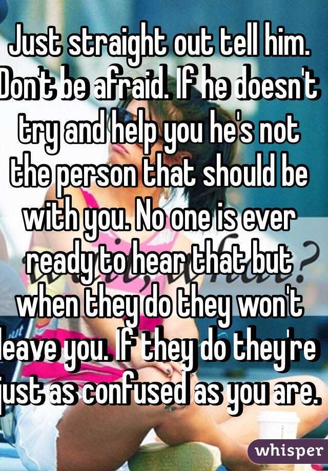Just straight out tell him. Don't be afraid. If he doesn't try and help you he's not the person that should be with you. No one is ever ready to hear that but when they do they won't leave you. If they do they're just as confused as you are. 