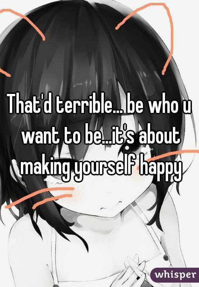 That'd terrible... be who u want to be...it's about making yourself happy
