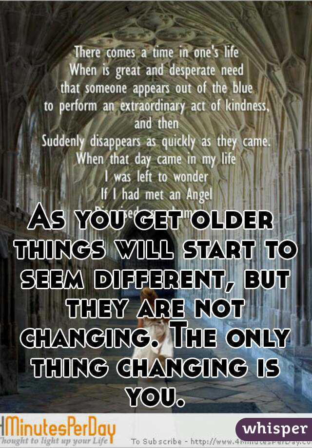As you get older things will start to seem different, but they are not changing. The only thing changing is you.